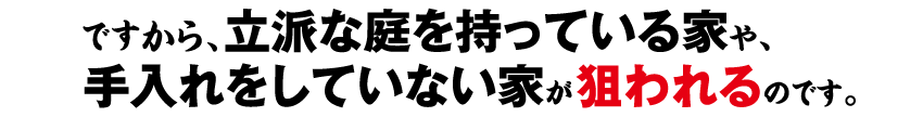 ですから、立派な庭を持っている家や、手入れをしていない家が狙われるのです。