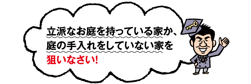 立派なお庭を持っている家か、庭の手入れをしていない家を狙いなさい！