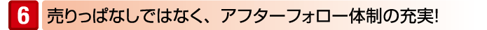 売りっぱなしではなく、アフターフォロー体制の充実!