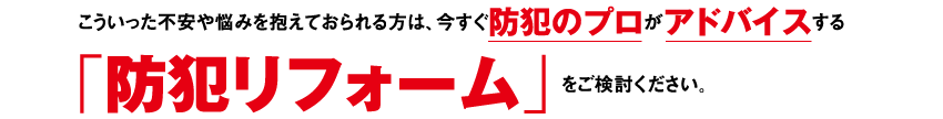 こういった不安や悩みを抱えておられる方は、今すぐ防犯のプロがアドバイスする「防犯リフォーム」をご検討ください。